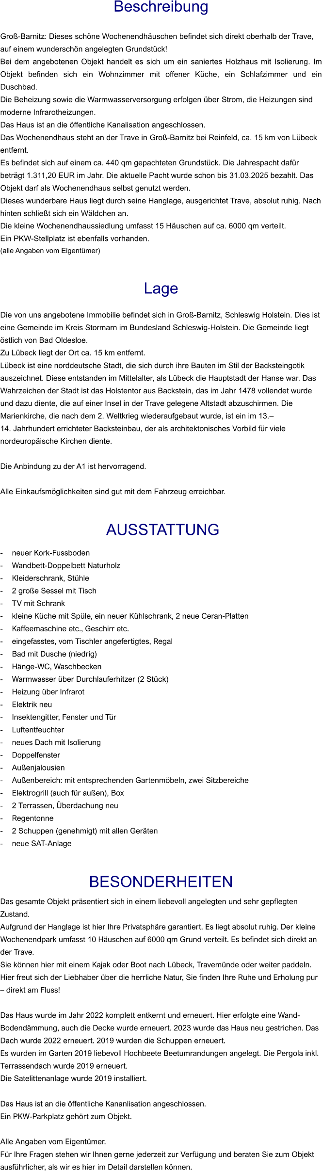 Beschreibung  Groß-Barnitz: Dieses schöne Wochenendhäuschen befindet sich direkt oberhalb der Trave, auf einem wunderschön angelegten Grundstück! Bei dem angebotenen Objekt handelt es sich um ein saniertes Holzhaus mit Isolierung. Im Objekt befinden sich ein Wohnzimmer mit offener Küche, ein Schlafzimmer und ein Duschbad. Die Beheizung sowie die Warmwasserversorgung erfolgen über Strom, die Heizungen sind moderne Infrarotheizungen. Das Haus ist an die öffentliche Kanalisation angeschlossen. Das Wochenendhaus steht an der Trave in Groß-Barnitz bei Reinfeld, ca. 15 km von Lübeck entfernt. Es befindet sich auf einem ca. 440 qm gepachteten Grundstück. Die Jahrespacht dafür beträgt 1.311,20 EUR im Jahr. Die aktuelle Pacht wurde schon bis 31.03.2025 bezahlt. Das Objekt darf als Wochenendhaus selbst genutzt werden. Dieses wunderbare Haus liegt durch seine Hanglage, ausgerichtet Trave, absolut ruhig. Nach hinten schließt sich ein Wäldchen an. Die kleine Wochenendhaussiedlung umfasst 15 Häuschen auf ca. 6000 qm verteilt.  Ein PKW-Stellplatz ist ebenfalls vorhanden. (alle Angaben vom Eigentümer)   Lage  Die von uns angebotene Immobilie befindet sich in Groß-Barnitz, Schleswig Holstein. Dies ist eine Gemeinde im Kreis Stormarn im Bundesland Schleswig-Holstein. Die Gemeinde liegt östlich von Bad Oldesloe. Zu Lübeck liegt der Ort ca. 15 km entfernt. Lübeck ist eine norddeutsche Stadt, die sich durch ihre Bauten im Stil der Backsteingotik auszeichnet. Diese entstanden im Mittelalter, als Lübeck die Hauptstadt der Hanse war. Das Wahrzeichen der Stadt ist das Holstentor aus Backstein, das im Jahr 1478 vollendet wurde und dazu diente, die auf einer Insel in der Trave gelegene Altstadt abzuschirmen. Die Marienkirche, die nach dem 2. Weltkrieg wiederaufgebaut wurde, ist ein im 13.– 14. Jahrhundert errichteter Backsteinbau, der als architektonisches Vorbild für viele nordeuropäische Kirchen diente.  Die Anbindung zu der A1 ist hervorragend.   Alle Einkaufsmöglichkeiten sind gut mit dem Fahrzeug erreichbar.    AUSSTATTUNG - neuer Kork-Fussboden - Wandbett-Doppelbett Naturholz - Kleiderschrank, Stühle - 2 große Sessel mit Tisch - TV mit Schrank - kleine Küche mit Spüle, ein neuer Kühlschrank, 2 neue Ceran-Platten - Kaffeemaschine etc., Geschirr etc. - eingefasstes, vom Tischler angefertigtes, Regal - Bad mit Dusche (niedrig) - Hänge-WC, Waschbecken - Warmwasser über Durchlauferhitzer (2 Stück) - Heizung über Infrarot - Elektrik neu - Insektengitter, Fenster und Tür - Luftentfeuchter - neues Dach mit Isolierung - Doppelfenster - Außenjalousien - Außenbereich: mit entsprechenden Gartenmöbeln, zwei Sitzbereiche - Elektrogrill (auch für außen), Box - 2 Terrassen, Überdachung neu - Regentonne - 2 Schuppen (genehmigt) mit allen Geräten - neue SAT-Anlage   BESONDERHEITEN Das gesamte Objekt präsentiert sich in einem liebevoll angelegten und sehr gepflegten Zustand. Aufgrund der Hanglage ist hier Ihre Privatsphäre garantiert. Es liegt absolut ruhig. Der kleine Wochenendpark umfasst 10 Häuschen auf 6000 qm Grund verteilt. Es befindet sich direkt an der Trave. Sie können hier mit einem Kajak oder Boot nach Lübeck, Travemünde oder weiter paddeln. Hier freut sich der Liebhaber über die herrliche Natur, Sie finden Ihre Ruhe und Erholung pur – direkt am Fluss!  Das Haus wurde im Jahr 2022 komplett entkernt und erneuert. Hier erfolgte eine Wand-Bodendämmung, auch die Decke wurde erneuert. 2023 wurde das Haus neu gestrichen. Das Dach wurde 2022 erneuert. 2019 wurden die Schuppen erneuert. Es wurden im Garten 2019 liebevoll Hochbeete Beetumrandungen angelegt. Die Pergola inkl. Terrassendach wurde 2019 erneuert. Die Satelittenanlage wurde 2019 installiert.  Das Haus ist an die öffentliche Kananlisation angeschlossen.  Ein PKW-Parkplatz gehört zum Objekt.  Alle Angaben vom Eigentümer. Für Ihre Fragen stehen wir Ihnen gerne jederzeit zur Verfügung und beraten Sie zum Objekt ausführlicher, als wir es hier im Detail darstellen können.